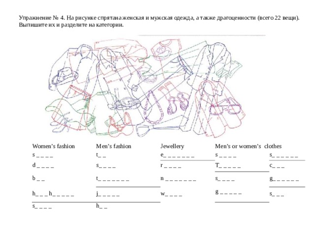 Упражнение №  4 . На рисунке спрятана женская и мужская одежда, а также драгоценности (всего 22 вещи). Выпишите их и разделите на категории.   Women’s fashion s _ _ _ _  Men’s fashion d _ _ _ _  Jewellery t _ _ b _ _ s _ _ _ _  Men’s or women’s  clothes e _ _ _ _ _ _ _ s _ _ _ _ t _ _ _ _ _ _ _ r _ _ _ _ h_ _ _ h _ _ _ _ _ s _ _ _ _ T _ _ _ _ _ s _ _ _ _ _ _ n _ _ _ _ _ _ _ j _ _ _ _ _ s _ _ _ _ c _ _ _ w _ _ _ _ h _ _ g _ _ _ _ _ _  g _ _ _ _ _ s _ _ _ 