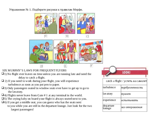 Упражнение № 1 . Подберите рисунки к правилам Мерфи.    SIX MURPHY’S LAWS FOR FREQUENT FLYERS 1) No flight ever leaves on time unless you are running late and need the  delay to catch a flight.  2) II you need to work during your flight, you will experience  turbulence as soon as you put pen to paper. 3) Only passengers seated in window seats ever have to get up to go to  the lavatory. 4) Flights never leave from Gate # 1 at any terminal in the world. 5) The crying baby on board your flight is always seated next to you. 6) II you get a middle seat, you can guess who has the seats next  to you while you are still in the departure lounge. Just look for the two largest passengers! catch a flight / успеть на самолет turbulence lavatory турбулентность туалет experience departure lounge испытывать зал отправления 