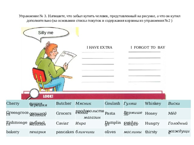 Упражнение №  3 . Напишите, что забыл купить человек, представленный на рисунке, а что он купил дополнительно (на основании списка  покупок и содержания корзины из упражнения №2 ) Silly me I FORGOT TO BAY I HAVE EXTRA Cherry Greengrocers   вишня, черешня Fishmongers Butcher   овощной магазин bakery  Мясник  рыбный магазин Grocers Goulash   продовольственный    магазин  пекарня Caviar  Гуляш pancakes  Икра Pasta Whiskey Dumplings  блинчики  Вермишель  Виски olives  кнедли, клецки Honey  Мёд Hungry  маслины  Голодный thirsty  жаждущий 