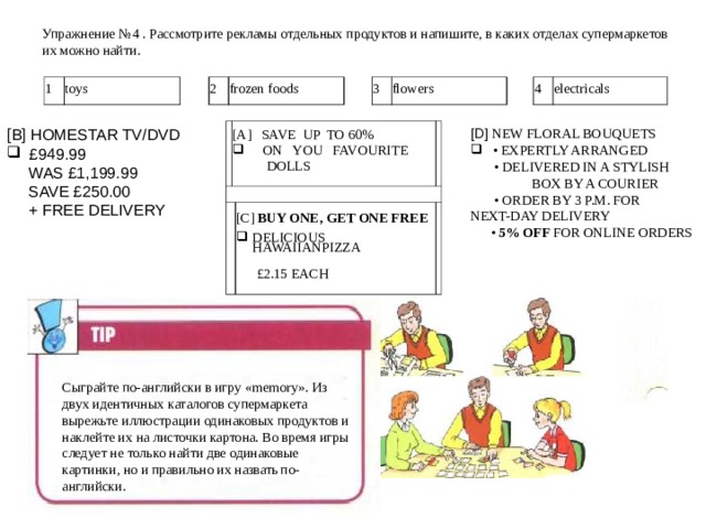Упражнение № 4  . Рассмотрите рекламы отдельных продуктов и напишите, в каких отделах супермаркетов их можно найти.    1 toys 2 frozen foods 3 flowers 4 electricals [ D ] NEW FLORAL BOUQUETS [ B ] HOMESTAR  TV/DVD • EXPERTLY ARRANGED   £949.99 • DELIVERED IN A STYLISH BOX BY A COURIER • ORDER BY 3 P.M. FOR NEXT-DAY DELIVERY • 5% OFF FOR ONLINE ORDERS  WAS £1,199.99  SAVE £250.00   + FREE DELIVERY [A]  SAVE  UP  TO 60%   ON    YOU  FAVOURITE  DOLLS [C] BUY ONE, GET ONE FREE DELICIOUS HAWAIIANPIZZA    £2.15 EACH Сыграйте по-английски в игру « memory ». Из двух идентичных каталогов супермаркета вырежьте иллюстрации одинаковых продуктов и наклейте их на листочки картона. Во время игры следует не только найти две одинаковые картинки, но и правильно их назвать по-английски. 