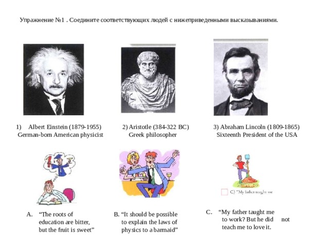   Упражнение №1 . Соедините соответствующих людей с нижеприведенными высказываниями.     Albert Einstein (1879-1955)  2) Aristotle (384-322 BC)  3) Abraham Lincoln (1809-1865)  German-born American physicist Greek philosopher Sixteenth President of the USA “ My father taught me  to work? But he did not  teach me to love it. “ The roots of education are bitter, but the fruit is sweet” B. “It should be possible  to explain the laws of  physics to a barmaid” 
