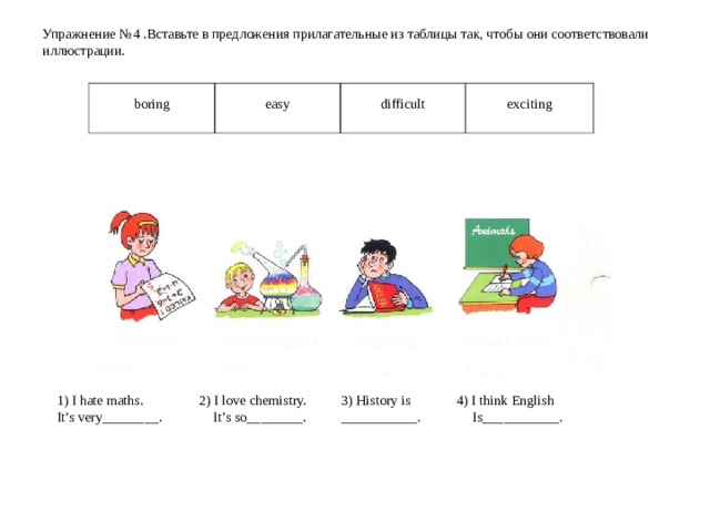 Упражнение № 4  . Вставьте в предложения прилагательные из таблицы так, чтобы они соответствовали иллюстрации.    boring easy difficult exciting 1) I hate maths.  2) I love chemistry.  3) History is  4) I think English It’s very________. It’s so________.  ___________. Is___________. 