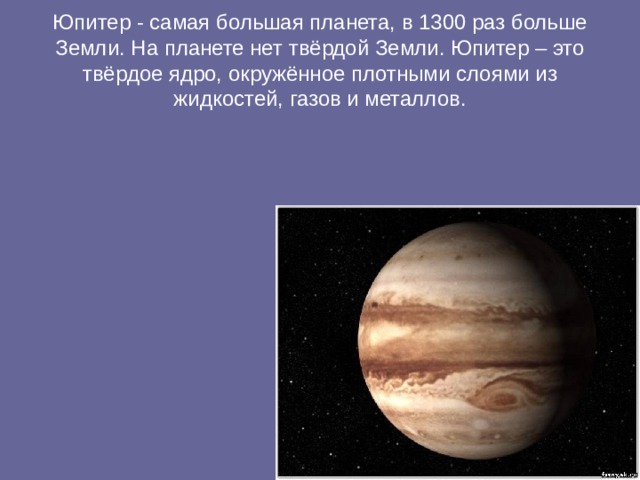 Юпитер - самая большая планета, в 1300 раз больше Земли. На планете нет твёрдой Земли. Юпитер – это твёрдое ядро, окружённое плотными слоями из жидкостей, газов и металлов. 