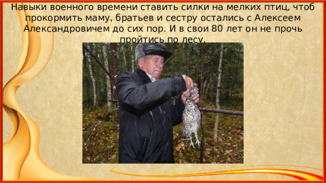 Навыки военного времени ставить силки на мелких птиц, чтоб прокормить маму, братьев и сестру остались с Алексеем Александровичем до сих пор. И в свои 80 лет он не прочь пройтись по лесу. 