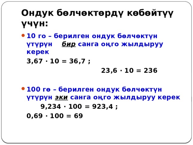 Ондук бөлчөктөрдү көбөйтүү үчүн: 10 го – берилген ондук бөлчөктүн үтүрүн бир санга оңго жылдыруу керек   3,67 ∙ 10 = 36,7 ;  23,6 ∙ 10 = 236  100 гө – берилген ондук бөлчөктүн үтүрүн эки санга оңго жылдыруу керек    9,234 ∙ 100 = 923,4 ;      0,69 ∙ 100 = 69 