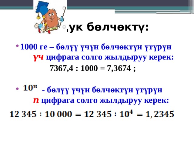 Ондук бөлчөктү: 1000 ге – бөлүү үчүн бөлчөктүн үтүрүн   үч  цифрага солго жылдыруу керек:  7367,4 : 1000 = 7,3674 ;    - бөлүү үчүн бөлчөктүн үтүрүн   n  цифрага солго жылдыруу керек:   