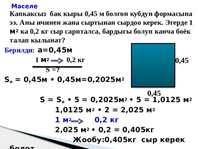 Маселе    Капкаксыз бак кыры 0,45 м болгон кубдун формасына ээ. Аны ичинен жана сыртынан сырдоо керек. Эгерде 1 м 2 ка 0,2 кг сыр сарпталса, бардыгы болуп канча боёк талап кылынат? Берилди:  а=0,45м  1 м 2  0,2 кг  S =? S н = 0,45м • 0,45м=0,2025м 2   S = S н • 5 = 0,2025м 2 • 5 = 1,0125 м 2  1,0125 м 2 • 2 = 2,025 м 2  1 м 2 0,2 кг  2,025 м 2 • 0,2 = 0,405кг  Жообу:0,405кг сыр керек болот. 0,45 0,45 