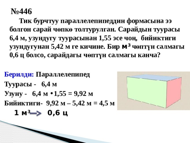 № 446   Тик бурчтуу параллелепипеддин формасына ээ болгон сарай чөпкө толтурулган. Сарайдын туурасы 6,4 м, узундугу туурасынан 1,55 эсе чоң, бийиктиги узундугунан 5,42 м ге кичине. Бир м 3 чөптүн салмагы 0,6 ц болсо, сарайдагы чөптүн салмагы канча?  Берилди: Параллелепипед Туурасы - 6,4 м Узуну - 6,4 м • 1,55 = 9,92 м Бийиктиги- 9,92 м – 5,42 м = 4,5 м  1 м 3 0,6 ц 