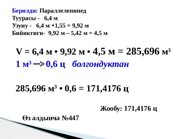  Берилди: Параллелепипед Туурасы - 6,4 м Узуну - 6,4 м • 1,55 = 9,92 м Бийиктиги- 9,92 м – 5,42 м = 4,5 м V = 6,4 м • 9,92 м • 4,5 м = 285,696 м 3 1 м 3 0,6 ц болгондуктан  285,696 м 3 • 0,6 = 171,4176 ц   Жообу: 171,4176 ц   Өз алдынча №447 