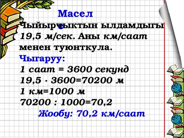 Маселе  Чыйырчыктын ылдамдыгы 19,5 м/сек. Аны км/саат менен туюнткула. Чыгаруу: 1 саат = 3600 секунд 19,5 ∙ 3600=70200 м 1 км=1000 м 70200 : 1000=70,2    Жообу: 70,2 км/саат        