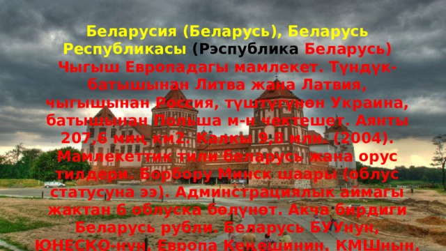 Беларусия (Беларусь), Беларусь Республикасы (Рэспублика Беларусь) Чыгыш Европадагы мамлекет. Түндүк-батышынан Литва жана Латвия, чыгышынан Россия, түштүгүнөн Украина, батышынан Польша м-н чектешет. Аянты 207,6 миң км2. Калкы 9,8 млн. (2004). Мамлекеттик тили беларусь жана орус тилдери. Борбору Минск шаары (облус статусуна ээ). Админстрациялык аймагы жактан 6 облуска бөлүнөт. Акча бирдиги Беларусь рубли. Беларусь БУУнун, ЮНЕСКО-нун, Европа Кеңешинин, КМШнын, ЕККУнун, Эл аралык эмгекти бөлүшгүрүү, Бүткүл дүйнөлүк саламаттыкты сактоо уюмдарынын , Эларалык валюта фондунун мүчөсү . 