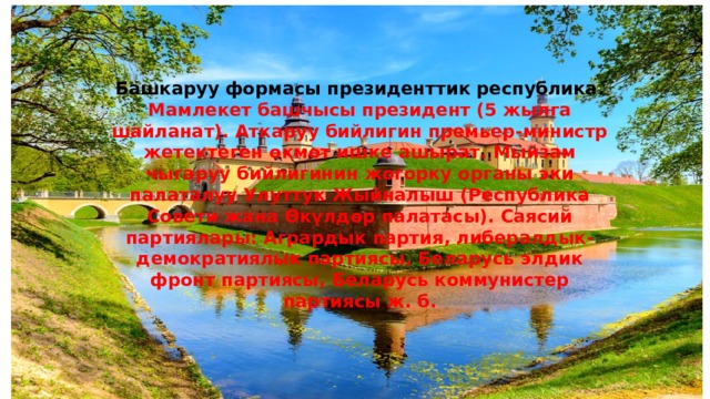 Башкаруу формасы президенттик республика. Мамлекет башчысы президент (5 жылга шайланат). Аткаруу бийлигин премьер-министр жетектеген өкмөт ишке ашырат. Мыйзам чыгаруу бийлигинин жогорку органы эки палаталуу Улуттук Жыйналыш (Республика Совети жана Өкүлдөр палатасы). Саясий партиялары: Агрардык партия, либералдык-демократиялык партиясы, Беларусь элдик фронт партиясы, Беларусь коммунистер партиясы ж. б. 