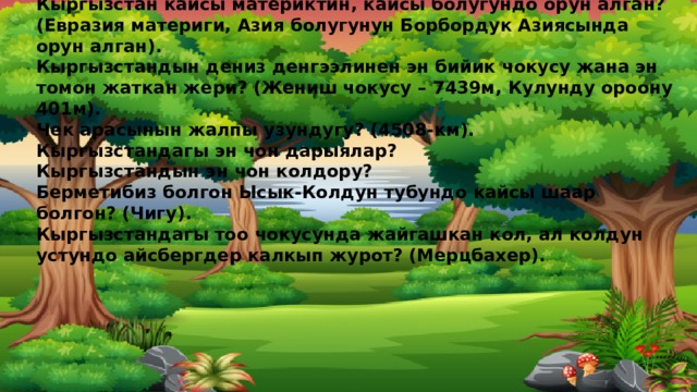 Кыргызстандын аянты? Калкынын саны? (198,5мин км2)Дуйнодо 97 орунда турат.(6млн киши)  Кыргызстанда канча обл.,канча район бар? (7 обл, 41 район бар).  Кыргызстан кайсы материктин, кайсы болугундо орун алган? (Евразия материги, Азия болугунун Борбордук Азиясында орун алган).  Кыргызстандын дениз денгээлинен эн бийик чокусу жана эн томон жаткан жери? (Жениш чокусу – 7439м, Кулунду ороону 401м).  Чек арасынын жалпы узундугу? (4508-км).  Кыргызстандагы эн чон дарыялар?  Кыргызстандын эн чон колдору?  Берметибиз болгон Ысык-Колдун тубундо кайсы шаар болгон? (Чигу).  Кыргызстандагы тоо чокусунда жайгашкан кол, ал колдун устундо айсбергдер калкып журот? (Мерцбахер).     