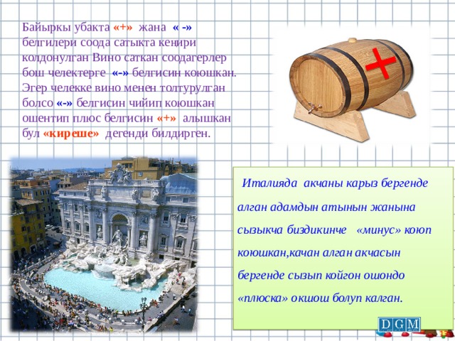 Байыркы убакта «+»  жана « -» белгилери соода сатыкта кеңири колдонулган Вино саткан соодагерлер бош челектерге «-» белгисин коюшкан. Эгер челекке вино менен толтурулган болсо «-» белгисин чийип коюшкан ошентип плюс белгисин «+» алышкан бул «киреше» де генди билдирген.  Италияда акчаны карыз бергенде алган адамдын атынын жанына сызыкча биздикинче «минус» коюп коюшкан,качан алган акчасын бергенде сызып койгон ошондо «плюска» окшош болуп калган.  9 