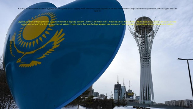 Казакстан Республикасы (каз. Қазақстан Республикасы) – Борбор Азия менен Чыгыш Европада жайгашкан мамлекет. Кыргызстандын курамына 1991 жылдан баштап кирген      Дүйнө мамлекеттер арасында аянты боюнча 9-орунду ээлейт (2 млн 724,9 мин км²). Жайгашканы: батыштагы Эдил дарыянын дельтасынын чыгыш жагынан чыгыштагы Алтай тоолоруна чейин, түндүктөгү Батыш-Сибирь өрөөнүнөн өлкөнүн түштүгүндөгү Тянь-Шань тоо системасына чейин. 