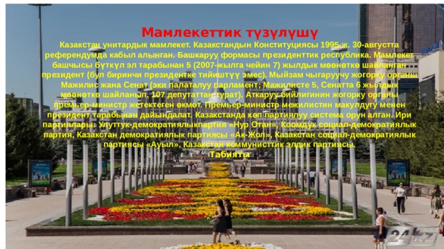 Мамлекеттик түзүлүшү Казакстан унитардык мамлекет. Казакстандын Конституциясы 1995-ж. 30-августта референдумда кабыл алынган. Башкаруу формасы президенттик республика. Мамлекет башчысы бүткүл эл тарабынан 5 (2007-жылга чейин 7) жылдык мөөнөткө шайланган президент (бул биринчи президентке тийиштүү эмес). Мыйзам чыгаруучу жогорку органы Мажилис жана Сенат (эки палаталуу парламент; Мажилисте 5, Сенатта 6 жылдык мөөнөткө шайланып, 107 депутаттан турат). Аткаруу бийлигинин жогорку органы премьер-министр жетектеген өкмөт. Премьер-министр межилистин макулдугу менен президент тарабынан дайындалат. Казакстанда көп партиялуу система орун алган. Ири партиялары: Улуттук-демократиялыкпартия «Нур Отан», Коомдук социал-демократиялык партия, Казакстан демократиялык партиясы «Ак-Жол», Казакстан социал-демократиялык партиясы «Ауыл», Казакстан коммунисттик элдик партиясы. Табияты 