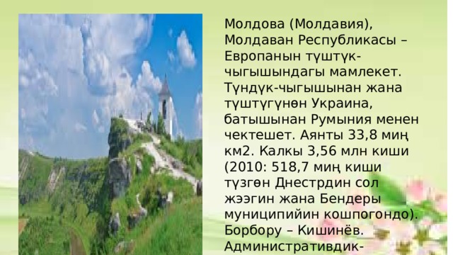 Молдова (Молдавия), Молдаван Республикасы – Европанын түштүк-чыгышындагы мамлекет. Түндүк-чыгышынан жана түштүгүнөн Украина, батышынан Румыния менен чектешет. Аянты 33,8 миң км2. Калкы 3,56 млн киши (2010: 518,7 миң киши түзгөн Днестрдин сол жээгин жана Бендеры муниципийин кошпогондо). Борбору – Кишинёв. Административдик-аймактык жактан 32 районго, 5 муниципийге жана 2 автономия аймагына (Гагаузия, Днестрдин сол жээги) бөлүнөт. Акча бирдиги – молдаван лейи 