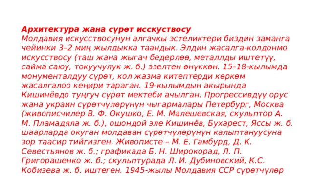 Архитектура жана сүрөт исскуствосу Молдавия искусствосунун алгачкы эстеликтери биздин заманга чейинки 3–2 миң жылдыкка таандык. Элдин жасалга-колдонмо искусствосу (таш жана жыгач бедерлөө, металлды иштетүү, сайма саюу, токуучулук ж. б.) эзелтен өнүккөн. 15–18-кылымда монументалдуу сүрөт, кол жазма китептерди көркөм жасалгалоо кеңири тараган. 19-кылымдын акырында Кишинёвдо туңгуч сүрөт мектеби ачылган. Прогрессивдүү орус жана украин сүрөтчүлөрүнүн чыгармалары Петербург, Москва (живописчилер В. Ф. Окушко, Е. М. Малешевская, скульптор А. М. Пламадяла ж. б.), ошондой эле Кишинёв, Бухарест, Яссы ж. б. шаарларда окуган молдаван сүрөтчүлөрүнүн калыптануусуна зор таасир тийгизген. Живописте – М. Е. Гамбурд, Д. К. Севестьянов ж. б.; графикада Б. Н. Широкорад, Л. П. Григорашенко ж. б.; скульптурада Л. И. Дубиновский, К.С. Кобизева ж. б. иштеген. 1945-жылы Молдавия ССР сүрөтчүлөр союзу негизделген. 