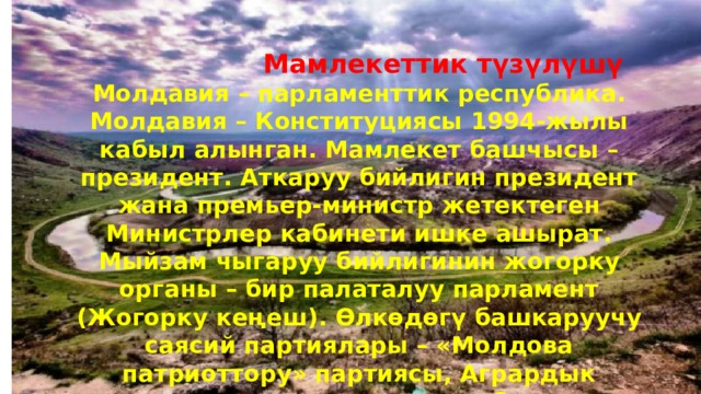  Мамлекеттик түзүлүшү Молдавия – парламенттик республика. Молдавия – Конституциясы 1994-жылы кабыл алынган. Мамлекет башчысы – президент. Аткаруу бийлигин президент жана премьер-министр жетектеген Министрлер кабинети ишке ашырат. Мыйзам чыгаруу бийлигинин жогорку органы – бир палаталуу парламент (Жогорку кеңеш). Өлкөдөгү башкаруучу саясий партиялары – «Молдова патриоттору» партиясы, Агрардык демократиялык партиясы, Социал-демократиялык партиясы, Демокр. партиясы ж. б 