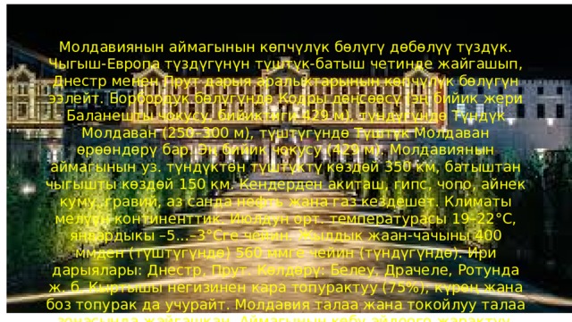 Табияты Молдавиянын аймагынын көпчүлүк бөлүгү дөбөлүү түздүк. Чыгыш-Европа түздүгүнүн түштүк-батыш четинде жайгашып, Днестр менен Прут дарыя аралыктарынын көпчүлүк бөлүгүн ээлейт. Борбордук бөлүгүндө Кодры дөңсөөсү (эң бийик жери Баланешты чокусу, бийиктиги 429 м), түндүгүндө Түндүк Молдаван (250–300 м), түштүгүндө Түштүк Молдаван өрөөндөрү бар. Эң бийик чокусу (429 м). Молдавиянын аймагынын уз. түндүктөн түштүктү көздөй 350 км, батыштан чыгышты көздөй 150 км. Кендерден акиташ, гипс, чопо, айнек куму, гравий, аз санда нефть жана газ кездешет. Климаты мелүүн континенттик. Июлдун орт. температурасы 19–22°С, январдыкы –5...–3°Сге чейин. Жылдык жаан-чачыны 400 ммден (түштүгүндө) 560 ммге чейин (түндүгүндө). Ири дарыялары: Днестр, Прут. Көлдөрү: Белеу, Драчеле, Ротунда ж. б. Кыртышы негизинен кара топурактуу (75%); күрөң жана боз топурак да учурайт. Молдавия талаа жана токойлуу талаа зонасында жайгашкан. Аймагынын көбү айдоого жарактуу. Токой өлкөнүн аймагынын 35%тин ээлейт. Негизинен жазы жалбырактуу. Кодры коругу уюштурулган . 