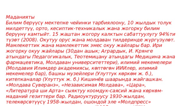 Маданияты Билим берүүсү мектепке чейинки тарбиялоону, 10 жылдык толук милдеттүү, орто, кесиптик-техникалык жана жогорку билим берүүнү камтыйт. 15 жаштан жогору калктын сабаттуулугу 94%ти түзөт (2008). Окутуу орус жана молдаван тилдеринде жүргүзүлөт. Мамлекеттик жана мамлекеттик эмес окуу жайлары бар. Ири жогорку окуу жайлары (30дан ашык; Агрардык, И. Крянге атындагы Педагогикалык, Теотемицану атындагы Медицина жана фармацевтика, Молдаван университеттери), илимий мекемелери (Молдавия Илимдер академиясы, көптөгөн ИИИлер, илимий мекемелер бар), башкы музейлери (Улуттук көркөм ж. б.), китепканалар (Улуттук ж. б.) Кишинёв шаарында жайгашкан. «Молдава Суверанэ», «Независимая Молдава», «Цара», «Литература ши Арта» сыяктуу коомдук-саясий жана көркөм-маданий гезиттери бар. Радиоуктуруусу 1930-жылдан, телекөрсөтүүсү 1958-жылдан, ошондой эле «Молдпресс» мамлекеттик маалымат агенттиги (1935-жылдан АТЕМ, азыркы атында 1994-жылдан) иштейт. 