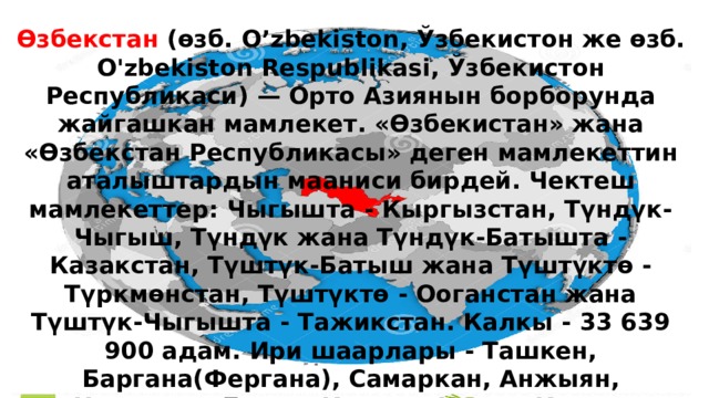 Өзбекстан (өзб. O’zbekiston, Ўзбекистон же өзб. O'zbekiston Respublikasi, Ўзбекистон Республикаси) — Орто Азиянын борборунда жайгашкан мамлекет. «Өзбекистан» жана «Өзбекстан Республикасы» деген мамлекеттин аталыштардын мааниси бирдей. Чектеш мамлекеттер: Чыгышта - Кыргызстан, Түндүк-Чыгыш, Түндүк жана Түндүк-Батышта - Казакстан, Түштүк-Батыш жана Түштүктө - Түркмөнстан, Түштүктө - Ооганстан жана Түштүк-Чыгышта - Тажикстан. Калкы - 33 639 900 адам. Ири шаарлары - Ташкен, Баргана(Фергана), Самаркан, Анжыян, Наманган, Букар, Каршы, Нукус, Кокон, Маргалаң. 
