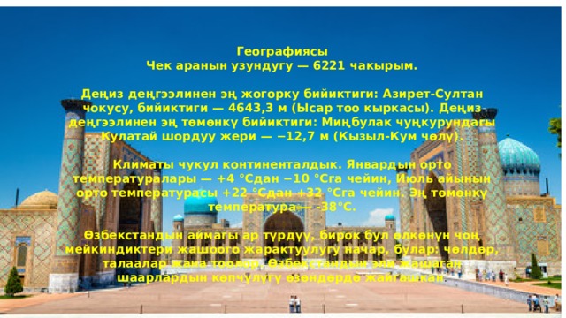 Географиясы Чек аранын узундугу — 6221 чакырым.  Деңиз деңгээлинен эң жогорку бийиктиги: Азирет-Султан чокусу, бийиктиги — 4643,3 м (Ысар тоо кыркасы). Деңиз деңгээлинен эң төмөнкү бийиктиги: Миңбулак чуңкурундагы Кулатай шордуу жери — −12,7 м (Кызыл-Кум чөлү).  Климаты чукул континенталдык. Январдын орто температуралары — +4 °Cдан −10 °Cга чейин, Июль айынын орто температурасы +22 °Cдан +32 °Cга чейин. Эң төмөнкү температура — -38°С.  Өзбекстандын аймагы ар түрдүү, бирок бул өлкөнүн чоң мейкиндиктери жашоого жарактуулугу начар, булар: чөлдөр, талаалар жана тоолор. Өзбекстандын эли жашаган шаарлардын көпчүлүгү өзөндөрдө жайгашкан . 