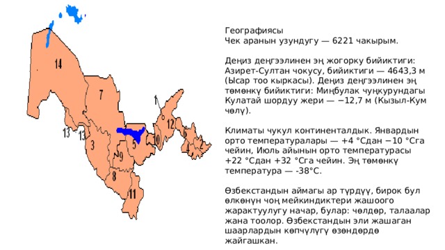 Географиясы Чек аранын узундугу — 6221 чакырым. Деңиз деңгээлинен эң жогорку бийиктиги: Азирет-Султан чокусу, бийиктиги — 4643,3 м (Ысар тоо кыркасы). Деңиз деңгээлинен эң төмөнкү бийиктиги: Миңбулак чуңкурундагы Кулатай шордуу жери — −12,7 м (Кызыл-Кум чөлү). Климаты чукул континенталдык. Январдын орто температуралары — +4 °Cдан −10 °Cга чейин, Июль айынын орто температурасы +22 °Cдан +32 °Cга чейин. Эң төмөнкү температура — -38°С. Өзбекстандын аймагы ар түрдүү, бирок бул өлкөнүн чоң мейкиндиктери жашоого жарактуулугу начар, булар: чөлдөр, талаалар жана тоолор. Өзбекстандын эли жашаган шаарлардын көпчүлүгү өзөндөрдө жайгашкан. 