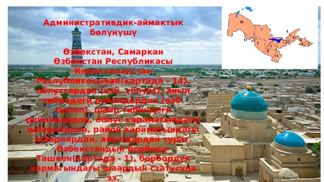 Административдик-аймактык бөлүнүшү  Өзбекстан, Самаркан Өзбекстан Республикасы Каракалпакстан Республикасынан(картада - 14), облустардан (өзб. viloyat), айыл тибиндеги райондордон (өзб. tuman), шаар тибиндеги райондордон, облус карамагындагы шаарлардан, район карамагындагы шаарлардан, айылдардан турат. Өзбекстандын борбору- Ташкен(картада - 1), борбордук кармагындагы шаардын статусуна ээ. 