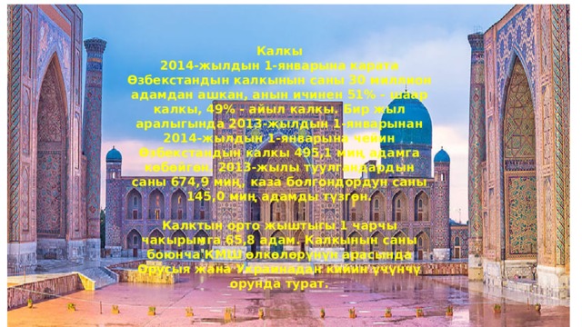 Калкы 2014-жылдын 1-январына карата Өзбекстандын калкынын саны 30 миллион адамдан ашкан, анын ичинен 51% - шаар калкы, 49% - айыл калкы. Бир жыл аралыгында 2013-жылдын 1-январынан 2014-жылдын 1-январына чейин Өзбекстандын калкы 495,1 миң адамга көбөйгөн. 2013-жылы туулгандардын саны 674,9 миң, каза болгондордун саны 145,0 миң адамды түзгөн.  Калктын орто жыштыгы 1 чарчы чакырымга 65,8 адам. Калкынын саны боюнча КМШ өлкөлөрүнүн арасында Орусыя жана Украинадан кийин үчүнчү орунда турат. 