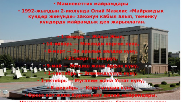 Мамлекеттик майрамдары 1992-жылдын 2-июлунда Олий Мажлис «Майрамдык күндөр жөнүндө» законун кабыл алып, төмөнкү күндөрдү майрамдык деп жарыялаган.  1-январь — Жаңы Жыл, 14-январь — Мекенди коргоо күнү, 8-март — Эл аралык аялдар күнү, 21-март — Нооруз, 9-май — Жеңиш жана Ардак күнү, 1-сентябрь — Эгемендүүлүк күнү, 1-октябрь — Мугалим жана Устат күнү, 8-декабрь — Конституция күнү, Орозо айт жана Курман айт диний майрамдары. Мекенди коргоо күнүнөн тышкары, баардыгы иш күнү эмес деп эсептелинет. 