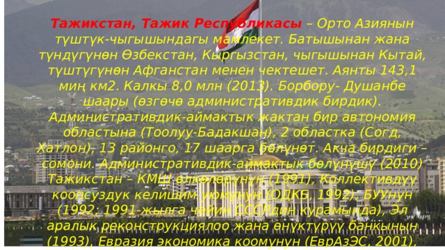 Тажикстан, Тажик Республикасы – Орто Азиянын түштүк-чыгышындагы мамлекет. Батышынан жана түндүгүнөн Өзбекстан, Кыргызстан, чыгышынан Кытай, түштүгүнөн Афганстан менен чектешет. Аянты 143,1 миң км2. Калкы 8,0 млн (2013). Борбору- Душанбе шаары (өзгөчө административдик бирдик). Административдик-аймактык жактан бир автономия областына (Тоолуу-Бадакшан), 2 областка (Согд, Хатлон), 13 районго, 17 шаарга бөлүнөт. Акча бирдиги – сомони. Административдик-аймактык бөлүнүшү (2010) Тажикстан – КМШ өлкөлөрүнүн (1991), Коллективдүү коопсуздук келишим уюмунун (ОДКБ, 1992), БУУнун (1992; 1991-жылга чейин СССРдин курамында), Эл аралык реконструкциялоо жана өнүктүрүү банкынын (1993), Евразия экономика коомунун (ЕврАзЭС, 2001), Шериктеш өлкөлөрдүн саммитинин (ШКУ, 2001) ИНТЕРПОЛдун (2004) мүчөсү. 