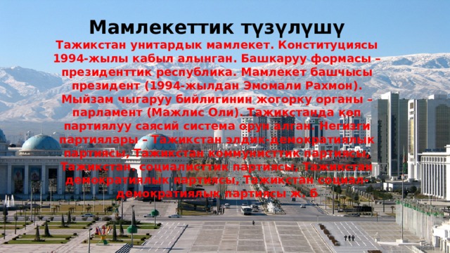 Мамлекеттик түзүлүшү Тажикстан унитардык мамлекет. Конституциясы 1994-жылы кабыл алынган. Башкаруу формасы – президенттик республика. Мамлекет башчысы президент (1994-жылдан Эмомали Рахмон). Мыйзам чыгаруу бийлигинин жогорку органы – парламент (Мажлис Оли). Тажикстанда көп партиялуу саясий система орун алган. Негизги партиялары – Тажикстан элдик-демократиялык партиясы, Тажикстан коммунисттик партиясы, Тажикстан. социалисттик партиясы, Тажикстан демократиялык партиясы, Тажикстан социал-демократиялык партиясы ж. б 