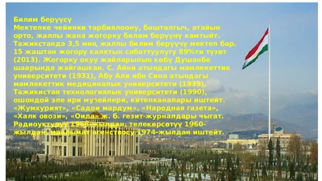 Билим берүүсү Мектепке чейинки тарбиялоону, башталгыч, атайын орто, жалпы жана жогорку билим берүүнү камтыйт. Тажикстанда 3,5 миң жалпы билим берүүчү мектеп бар. 15 жаштан жогору калктын сабаттуулугу 89%ти түзөт (2013). Жогорку окуу жайларынын көбү Душанбе шаарында жайгашкан. С. Айни атындагы мамлекеттик университети (1931), Абу Али ибн Сина атындагы мамлекеттик медициналык университети (1939), Тажикистан технологиялык университети (1990), ошондой эле ири музейлери, китепканалары иштейт. «Жумхурият», «Садои мардум», «Народная газета», «Халк овози», «Оила» ж. б. гезит-журналдары чыгат. Радиоуктуруу 1958-жылдан, телекөрсөтүү 1960-жылдан, маалымат агенствосу 1974-жылдан иштейт. 