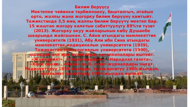 Билим берүүсү Мектепке чейинки тарбиялоону, башталгыч, атайын орто, жалпы жана жогорку билим берүүнү камтыйт. Тажикстанда 3,5 миң жалпы билим берүүчү мектеп бар. 15 жаштан жогору калктын сабаттуулугу 89%ти түзөт (2013). Жогорку окуу жайларынын көбү Душанбе шаарында жайгашкан. С. Айни атындагы мамлекеттик университети (1931), Абу Али ибн Сина атындагы мамлекеттик медициналык университети (1939), Тажикистан технологиялык университети (1990), ошондой эле ири музейлери, китепканалары иштейт. «Жумхурият», «Садои мардум», «Народная газета», «Халк овози», «Оила» ж. б. гезит-журналдары чыгат. Радиоуктуруу 1958-жылдан, телекөрсөтүү 1960-жылдан, маалымат агенствосу 1974-жылдан иштейт. 