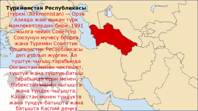Түркмөнстан Республикасы (түркм. Türkmenistan) — Орто Азияда жайгашкан түрк мамлекеттердин бири. 1991 жылга чейин Советтер Союзунун мүчөсү болгон жана Түркмөн Советтик Социалистик Республикасы деп аталып жүргөн. Ал түштүк-чыгыш тарабында Ооганстан менен чектешет, түштүк жана түштүк-батыш тарабында Иран менен, Өзбекстан менен чыгышта жана түндүк-чыгышта, Казакстан менен түндүктө жана түндүк-батышта жана батышта Каспий деңиз менен. Деңизде ал Азербайжан, Армения, Грузия жана Орусия менен чектешет. 