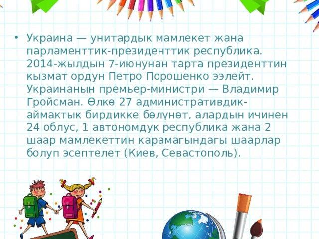 Украина — унитардык мамлекет жана парламенттик-президенттик республика. 2014-жылдын 7-июнунан тарта президенттин кызмат ордун Петро Порошенко ээлейт. Украинанын премьер-министри — Владимир Гройсман. Өлкө 27 административдик-аймактык бирдикке бөлүнөт, алардын ичинен 24 облус, 1 автономдук республика жана 2 шаар мамлекеттин карамагындагы шаарлар болуп эсептелет (Киев, Севастополь).  