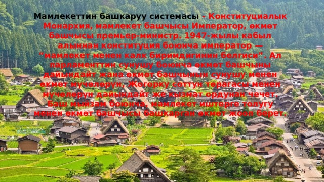 Мамлекеттин башкаруу системасы - Конституциалык Монархия, мамлекет башчысы Император, өкмөт башчысы премьер-министр. 1947-жылы кабыл алыннан конституция боюнча император — “мамлекет менен калк биримдигинин белгиси”. Ал парламенттин сунушу боюнча өкмөт башчыны дайындайт жана өкмөт башчынын сунушу менен өкмөт мүчөлөрүн, Жогорку соттун төрагасы менен мүчөлөрүн дайындайт же кызмат ордунан чечет. Баш мыйзам боюнча, мамлекет иштерге толугу менен өкмөт башчысы башкарган өкмөт жооп берет. 