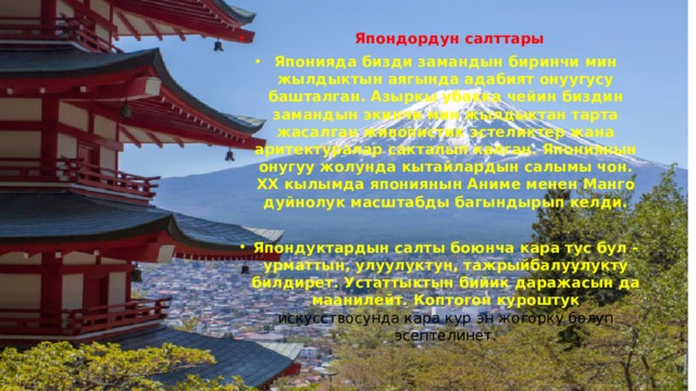  Япондордун салттары Японияда бизди замандын биринчи мин жылдыктын аягында адабият онуугусу башталган. Азыркы убакка чейин биздин замандын экинчи мин жылдыктан тарта жасалган живопистик эстеликтер жана аритектуралар сакталып калган. Япониянын онугуу жолунда кытайлардын салымы чон. ХХ кылымда япониянын Аниме менен Манго дуйнолук масштабды багындырып келди.  Япондуктардын салты боюнча кара тус бул - урматтын, улуулуктун, тажрыйбалуулукту билдирет. Устаттыктын бийик даражасын да маанилейт. Коптогон куроштук искусствосунда кара кур эн жогорку болуп эсептелинет. 