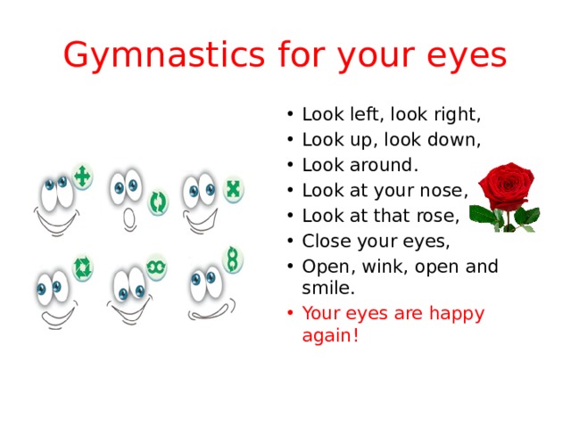 Gymnastics for your eyes Look left, look right, Look up, look down, Look around. Look at your nose, Look at that rose, Close your eyes, Open, wink, оpen and smile. Your eyes are happy again! 