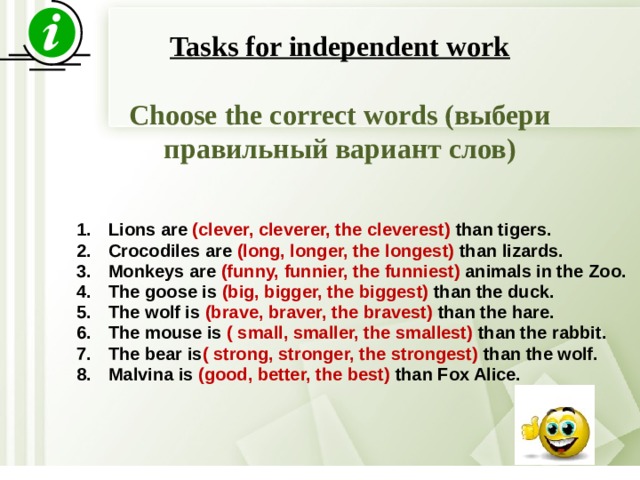  Tasks for independent work  Choose the correct words (выбери правильный вариант слов)   Lions are (clever, cleverer, the cleverest) than tigers. Crocodiles are (long, longer, the longest) than lizards. Monkeys are (funny, funnier, the funniest) animals in the Zoo. The goose is (big, bigger, the biggest) than the duck. The wolf is (brave, braver, the bravest) than the hare. The mouse is ( small, smaller, the smallest) than the rabbit. The bear is ( strong, stronger, the strongest) than the wolf. Malvina is (good, better, the best) than Fox Alice. 