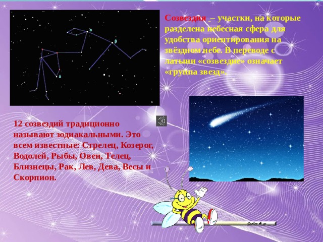 Созвездия    – участки, на которые разделена небесная сфера для удобства ориентирования на звёздном небе. В переводе с латыни «созвездие» означает «группа звезд». 12 созвездий традиционно называют зодиакальными. Это всем известные: Стрелец, Козерог, Водолей, Рыбы, Овен, Телец, Близнецы, Рак, Лев, Дева, Весы и Скорпион. 