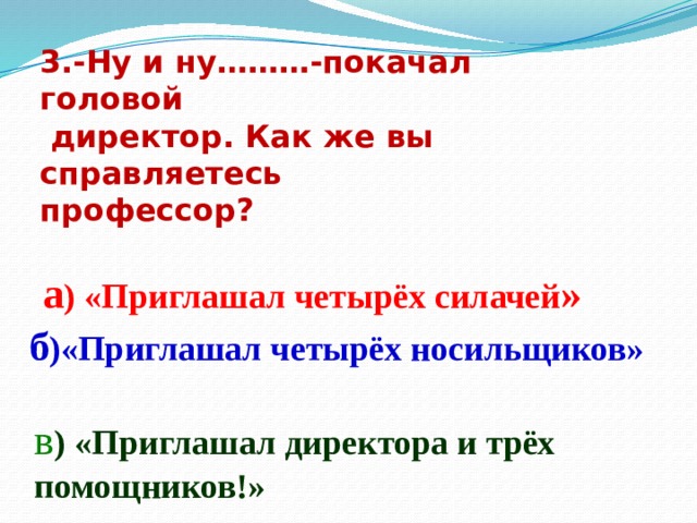3.-Ну и ну………-покачал головой  директор. Как же вы справляетесь профессор? а ) «Приглашал четырёх силачей » б )«Приглашал четырёх носильщиков» в ) «Приглашал директора и трёх помощников!» 