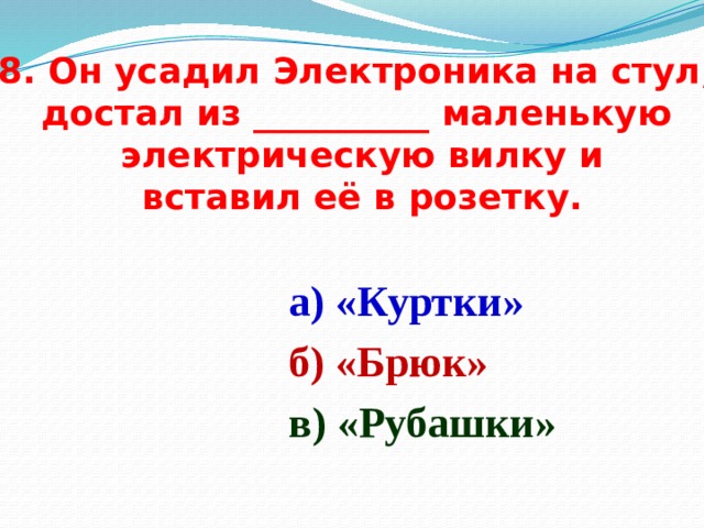 8. Он усадил Электроника на стул, достал из __________ маленькую  электрическую вилку и  вставил её в розетку. а) «Куртки» б) «Брюк» в) «Рубашки» 