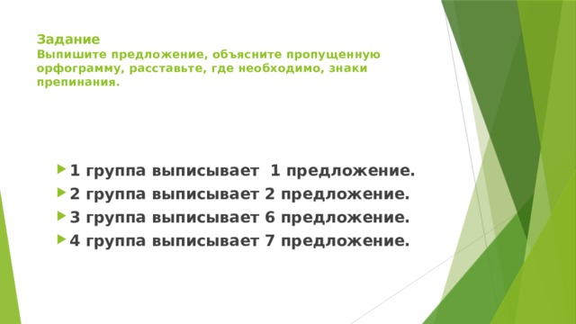 Задание  Выпишите предложение, объясните пропущенную орфограмму, расставьте, где необходимо, знаки препинания. 1 группа выписывает 1 предложение. 2 группа выписывает 2 предложение. 3 группа выписывает 6 предложение. 4 группа выписывает 7 предложение. 