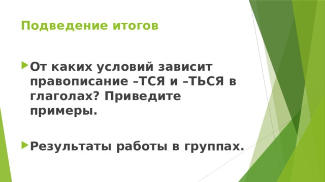 Подведение итогов От каких условий зависит правописание –ТСЯ и –ТЬСЯ в глаголах? Приведите примеры.  Результаты работы в группах. 