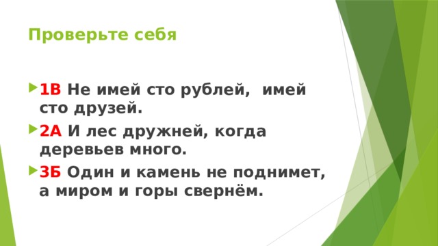 Проверьте себя 1В Не имей сто рублей, имей сто друзей. 2А И лес дружней, когда деревьев много. 3Б Один и камень не поднимет, а миром и горы свернём.   