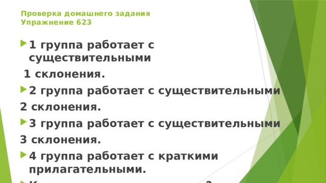 Проверка домашнего задания  Упражнение 623 1 группа работает с существительными  1 склонения. 2 группа работает с существительными 2 склонения. 3 группа работает с существительными 3 склонения. 4 группа работает с краткими прилагательными. Какая группа слов осталась?   