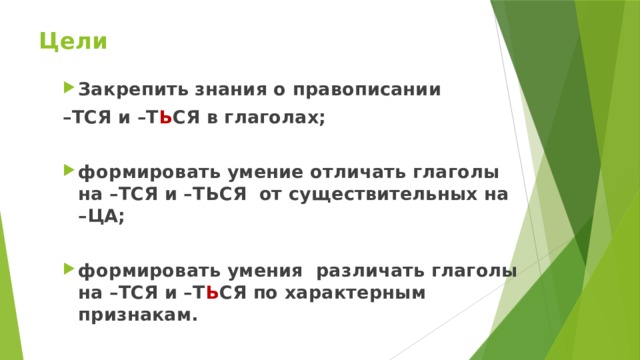 Цели  Закрепить знания о правописании – ТСЯ и –Т Ь СЯ в глаголах;  формировать умение отличать глаголы на –ТСЯ и –ТЬСЯ от существительных на –ЦА;  формировать умения различать глаголы на –ТСЯ и –Т Ь СЯ по характерным признакам. 