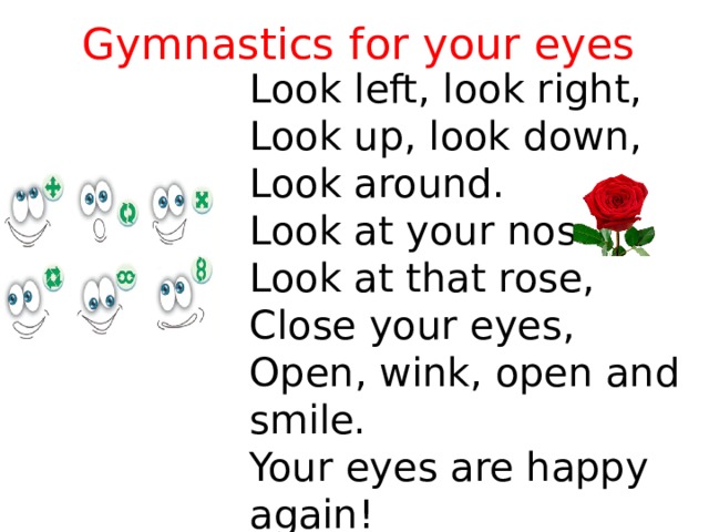 Gymnastics for your eyes Look left, look right, Look up, look down, Look around. Look at your nose, Look at that rose, Close your eyes, Open, wink, оpen and smile. Your eyes are happy again! 